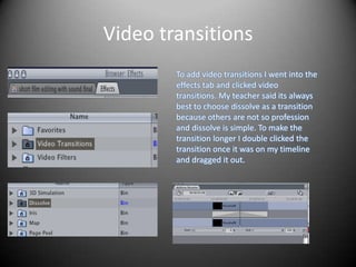Video transitions
        To add video transitions I went into the
        effects tab and clicked video
        transitions. My teacher said its always
        best to choose dissolve as a transition
        because others are not so profession
        and dissolve is simple. To make the
        transition longer I double clicked the
        transition once it was on my timeline
        and dragged it out.
 