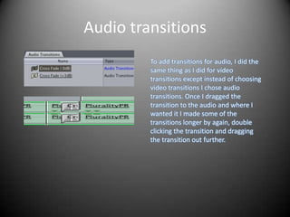 Audio transitions
         To add transitions for audio, I did the
         same thing as I did for video
         transitions except instead of choosing
         video transitions I chose audio
         transitions. Once I dragged the
         transition to the audio and where I
         wanted it I made some of the
         transitions longer by again, double
         clicking the transition and dragging
         the transition out further.
 