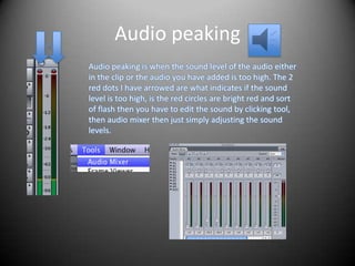 Audio peaking
Audio peaking is when the sound level of the audio either
in the clip or the audio you have added is too high. The 2
red dots I have arrowed are what indicates if the sound
level is too high, is the red circles are bright red and sort
of flash then you have to edit the sound by clicking tool,
then audio mixer then just simply adjusting the sound
levels.
 