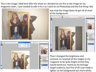 This is the image I liked best after the shoot so I decided to use this as the image on my
magazine cover., I just needed to edit it firs t so I went on to Photoshop and the first thing I did
was crop the image down to get rid of most
of the background.
Then I changed the brightness and
contrast, as I wanted all the images in my
magazine to be quite bright so that they
would stand out, mainly to my teenage
target audience, but first of all I just made it
lighter so the background was more white.