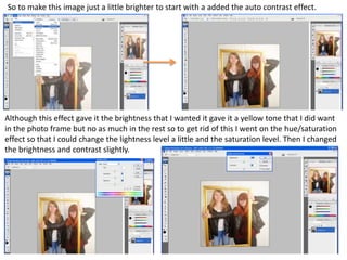 So to make this image just a little brighter to start with a added the auto contrast effect.
Although this effect gave it the brightness that I wanted it gave it a yellow tone that I did want
in the photo frame but no as much in the rest so to get rid of this I went on the hue/saturation
effect so that I could change the lightness level a little and the saturation level. Then I changed
the brightness and contrast slightly.