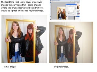The last thing I did to my cover image was
change the curves so that I could change
where the brightness would be and where
would be lighter. Then I had my final image.
Final image. Original image.