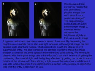 1

2

We discovered from
our survey results that
one of the most
popular images that
we’d taken for our
poster was image 2.
The original image
doesn’t appear overly
different from image 2,
however we did
decrease the
brightness slightly so
that, as a result, image
2 appears darker and connotes more of a sense of menace. By decreasing the
brightness our models hair is also less light, whereas in the original image her hair
appears quite bright and natural, which doesn’t link in with the idea or an evil
supernatural entity. We also increased the contrast in order to make the image
sharper, as a result the entity appears more eerie and quite striking. We were quite
pleased with the original image due to the effort we’d put into it in terms of getting the
positioning of our model right and the lighting affective- by getting our model to stand
outside of the window with Alice shining a light across the side of our models face, I
was able to take the photo from slightly behind a certain in the window, to signify the
idea that the entity is looking in on you.

 