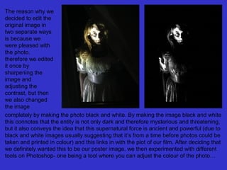 The reason why we
decided to edit the
original image in
two separate ways
is because we
were pleased with
the photo,
therefore we edited
it once by
sharpening the
image and
adjusting the
contrast, but then
we also changed
the image
completely by making the photo black and white. By making the image black and white
this connotes that the entity is not only dark and therefore mysterious and threatening,
but it also conveys the idea that this supernatural force is ancient and powerful (due to
black and white images usually suggesting that it’s from a time before photos could be
taken and printed in colour) and this links in with the plot of our film. After deciding that
we definitely wanted this to be our poster image, we then experimented with different
tools on Photoshop- one being a tool where you can adjust the colour of the photo…

 