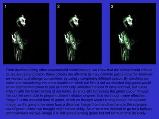 1

2

3

From deconstructing other supernatural horror posters, we knew that the conventional colours
to use are red and black- these colours are effective as they connote pain and terror- however
we wanted to challenge conventions by using a completely different colour. By watching our
trailer and considering the prime location in which our film is set we decided that green would
be an appropriate colour to use as it not only connotes the idea of envy and evil, but it also
links in with the forest setting of our trailer. By gradually increasing the green colour through
the tool we were able to pinpoint different shades of green that we thought were effective.
Image 1 is the weakest tone of green, which we thought wasn’t strong enough for a poster
image, as it’s going to be seen from a distance. Image 3 on the other hand is the strongest
use of green, which we thought might be too sickly. As a result we decided to go for a halfway
point between the two- image 2 is still quite a striking green but not so much that its sickly.

 