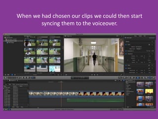 When we had chosen our clips we could then start
syncing them to the voiceover.

 