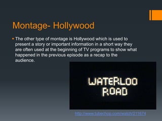 Montage- HollywoodThe other type of montage is Hollywood which is used to present a story or important information in a short way they are often used at the beginning of TV programs to show what happened in the previous episode as a recap to the audience.http://www.tubechop.com/watch/211674