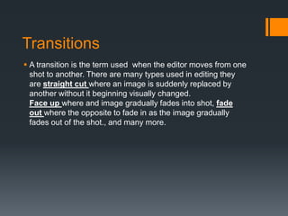 TransitionsA transition is the term used when the editor moves from one shot to another. There are many types used in editing they are straight cut where an image is suddenly replaced by another without it beginning visually changed.Face up where and image gradually fades into shot, fade out where the opposite to fade in as the image gradually fades out of the shot., and many more.