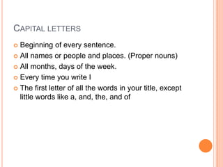 CAPITAL LETTERS
 Beginning of every sentence.
 All names or people and places. (Proper nouns)

 All months, days of the week.

 Every time you write I

 The first letter of all the words in your title, except
  little words like a, and, the, and of
 