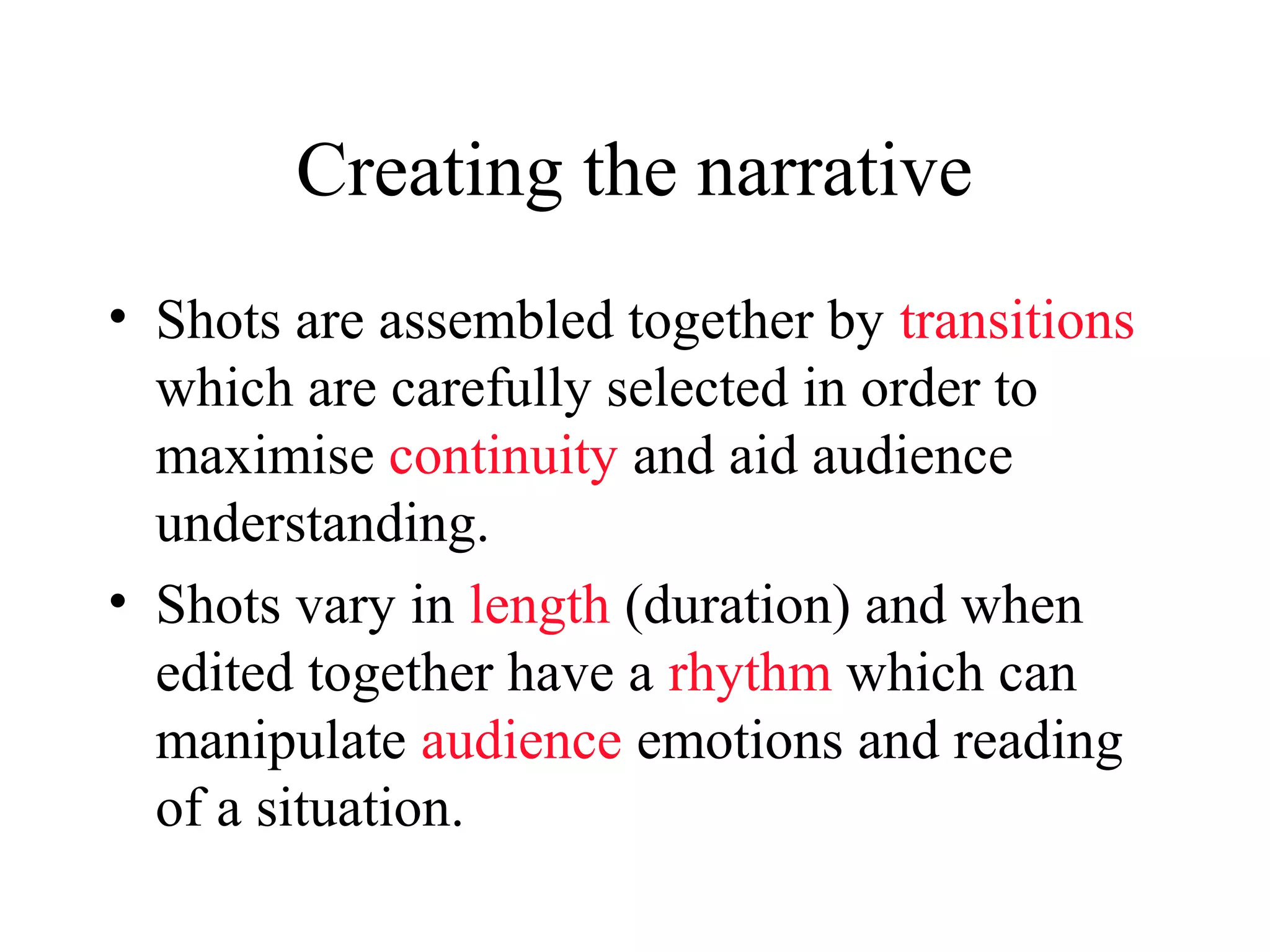Creating the narrative
• Shots are assembled together by transitions
which are carefully selected in order to
maximise continuity and aid audience
understanding.
• Shots vary in length (duration) and when
edited together have a rhythm which can
manipulate audience emotions and reading
of a situation.
 