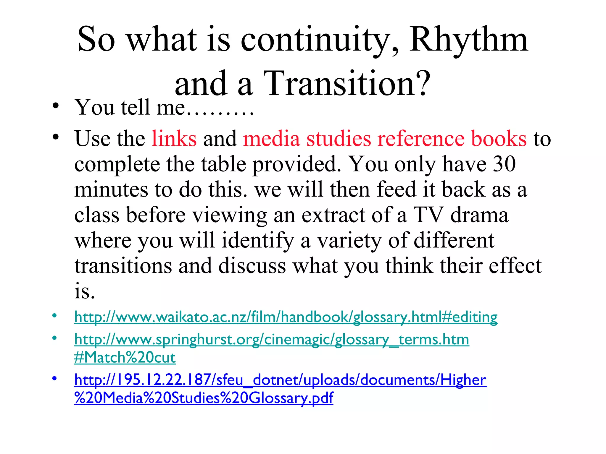 So what is continuity, Rhythm
and a Transition?• You tell me………
• Use the links and media studies reference books to
complete the table provided. You only have 30
minutes to do this. we will then feed it back as a
class before viewing an extract of a TV drama
where you will identify a variety of different
transitions and discuss what you think their effect
is.
• http://www.waikato.ac.nz/film/handbook/glossary.html#editing
• http://www.springhurst.org/cinemagic/glossary_terms.htm
#Match%20cut
• http://195.12.22.187/sfeu_dotnet/uploads/documents/Higher
%20Media%20Studies%20Glossary.pdf
 