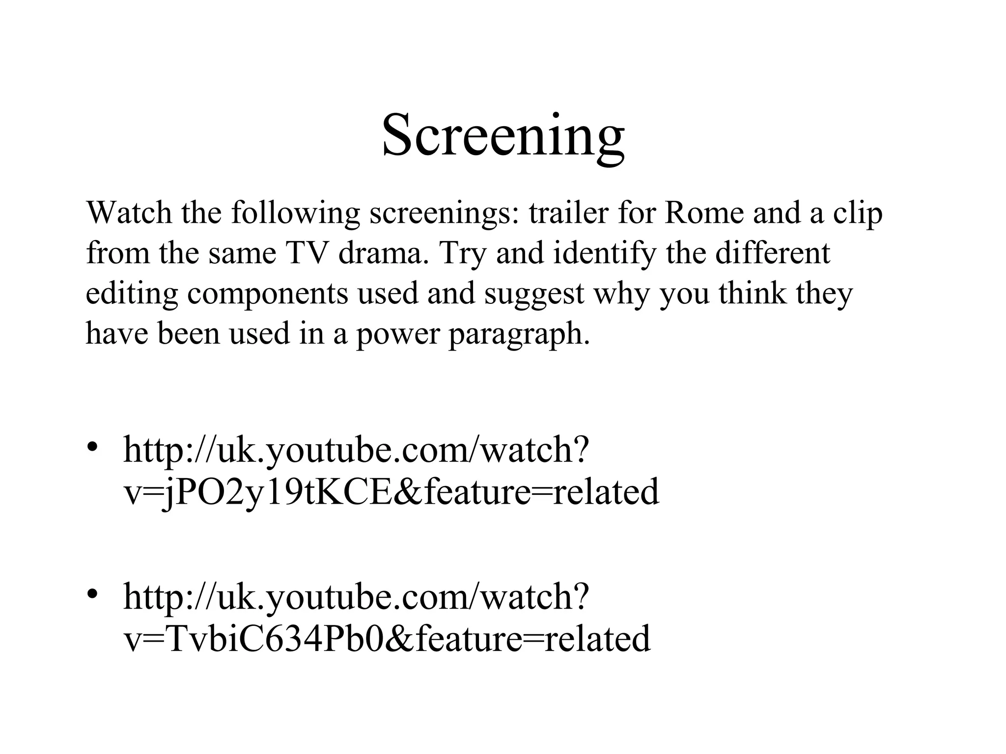 Screening
• http://uk.youtube.com/watch?
v=jPO2y19tKCE&feature=related
• http://uk.youtube.com/watch?
v=TvbiC634Pb0&feature=related
Watch the following screenings: trailer for Rome and a clip
from the same TV drama. Try and identify the different
editing components used and suggest why you think they
have been used in a power paragraph.
 