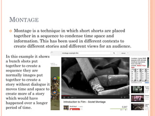 MONTAGE
 Montage is a technique in which short shorts are placed
together in a sequence to condense time space and
information. This has been used in different contexts to
create different stories and different views for an audience.
In this example it shows
a bunch shots put
together to create a
sequence they are
normally images put
together to create a
story without dialogue it
moves time and space to
create more of a story
which would have
happened over a longer
period of time.
 