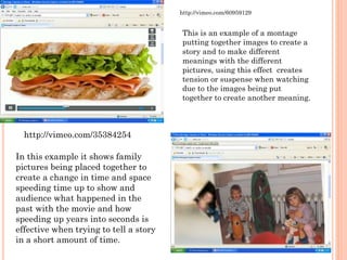 This is an example of a montage
putting together images to create a
story and to make different
meanings with the different
pictures, using this effect creates
tension or suspense when watching
due to the images being put
together to create another meaning.
http://vimeo.com/60959129
In this example it shows family
pictures being placed together to
create a change in time and space
speeding time up to show and
audience what happened in the
past with the movie and how
speeding up years into seconds is
effective when trying to tell a story
in a short amount of time.
http://vimeo.com/35384254
 