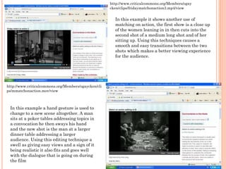 http://www.criticalcommons.org/Members/ogay
cken/clips/fridaymatchonaction3.mp4/view
In this example it shows another use of
matching on action, the first show is a close up
of the women leaning in in then cuts into the
second shot of a medium long shot and of her
sitting up. Using this techniques causes a
smooth and easy transitions between the two
shots which makes a better viewing experience
for the audience.
In this example a hand gesture is used to
change to a new scene altogether. A man
sits at a poker tables addressing topics in
a convocation he then sways his hand
and the new shot is the man at a larger
dinner table addressing a larger
audience. Using this editing technique a
swell as giving easy views and a sign of it
being realistic it also fits and goes well
with the dialogue that is going on during
the film
http://www.criticalcommons.org/Members/ogaycken/cli
ps/mmatchonaction.mov/view
 