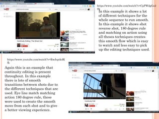 In this example it shows a lot
of different techniques for the
whole sequence to run smooth.
In this example it shows shot
reverse shot, 180 degree rule
and matching on action using
all theses techniques creates
this smooth flow which is easy
to watch and less easy to pick
up the editing techniques used.
https://www.youtube.com/watch?v=CpPWdgGa2
8k
Again this is an example that
continuity editing is present
throughout. In this example
there is lots of smooth
transitions between shots due to
the different techniques that are
used. Eye line match matching
action 180 degree rule, these
were used to create the smooth
move from each shot and to give
a better viewing experience.
https://www.youtube.com/watch?v=RwJsptkdK
fk
 
