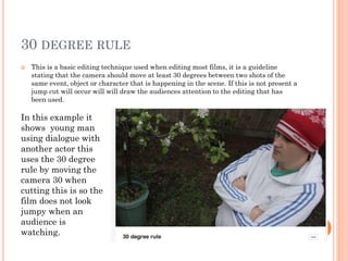 30 DEGREE RULE
 This is a basic editing technique used when editing most films, it is a guideline
stating that the camera should move at least 30 degrees between two shots of the
same event, object or character that is happening in the scene. If this is not present a
jump cut will occur will will draw the audiences attention to the editing that has
been used.
In this example it
shows young man
using dialogue with
another actor this
uses the 30 degree
rule by moving the
camera 30 when
cutting this is so the
film does not look
jumpy when an
audience is
watching.
 