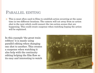 PARALLEL EDITING
 This is most often used in films to establish action occurring at the same
time in two different locations. The camera will cut away from ne action
shot to the next which could connect the two action scenes that are
happening. This could create suspense when watching hoping the action
will be explained.
In this example ‘the great train
robbery’ it is manly using
parallel editing when changing
one shot to another. This creates
a suspense when watching it
also help with the continuity
editing helping the film flow so
its easy and interesting to watch
 