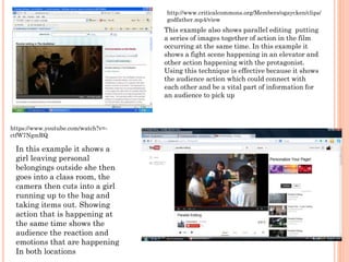 This example also shows parallel editing putting
a series of images together of action in the film
occurring at the same time. In this example it
shows a fight scene happening in an elevator and
other action happening with the protagonist.
Using this technique is effective because it shows
the audience action which could connect with
each other and be a vital part of information for
an audience to pick up
http://www.criticalcommons.org/Members/ogaycken/clips/
godfather.mp4/view
In this example it shows a
girl leaving personal
belongings outside she then
goes into a class room, the
camera then cuts into a girl
running up to the bag and
taking items out. Showing
action that is happening at
the same time shows the
audience the reaction and
emotions that are happening
In both locations
https://www.youtube.com/watch?v=-
ctfW7NgmRQ
 