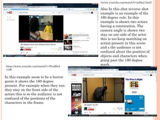 Also In this shot reverse shot
example is an example of the
180 degree rule. In this
example is shown two actors
having a convocation. The
camera angle is shown two
stay on one side of the actor
this is too keep matching on
action present in this scene
and s the audience is not
confused about the position of
objects and characters when
going past the 180 degree
mark.
//www.youtube.com/watch?v=jeI6ut13roU
In this example seem to be a horror
genre it shows the 180 degree
present. For example when they run
they stay on the front side of the
actors this is so the audience is not
confused of the positions of the
characters in the frame.
https://www.youtube.com/watch?v=PraBJrJ
1adk
 