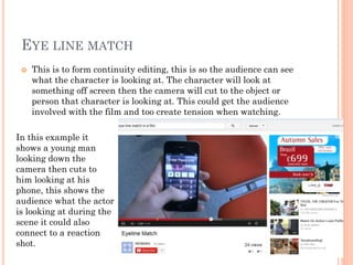 EYE LINE MATCH
 This is to form continuity editing, this is so the audience can see
what the character is looking at. The character will look at
something off screen then the camera will cut to the object or
person that character is looking at. This could get the audience
involved with the film and too create tension when watching.
In this example it
shows a young man
looking down the
camera then cuts to
him looking at his
phone, this shows the
audience what the actor
is looking at during the
scene it could also
connect to a reaction
shot.
 