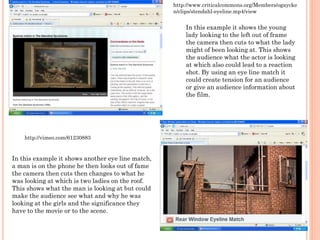 In this example it shows the young
lady looking to the left out of frame
the camera then cuts to what the lady
might of been looking at. This shows
the audience what the actor is looking
at which also could lead to a reaction
shot. By using an eye line match it
could create tension for an audience
or give an audience information about
the film.
http://www.criticalcommons.org/Members/ogaycke
n/clips/stendahl-eyeline.mp4/view
In this example it shows another eye line match,
a man is on the phone he then looks out of fame
the camera then cuts then changes to what he
was looking at which is two ladies on the roof.
This shows what the man is looking at but could
make the audience see what and why he was
looking at the girls and the significance they
have to the movie or to the scene.
http://vimeo.com/61230883
 