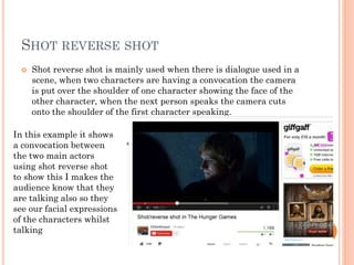 SHOT REVERSE SHOT
 Shot reverse shot is mainly used when there is dialogue used in a
scene, when two characters are having a convocation the camera
is put over the shoulder of one character showing the face of the
other character, when the next person speaks the camera cuts
onto the shoulder of the first character speaking.
In this example it shows
a convocation between
the two main actors
using shot reverse shot
to show this I makes the
audience know that they
are talking also so they
see our facial expressions
of the characters whilst
talking
 