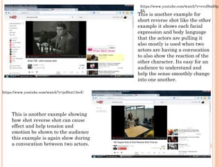 This is another example for
short reverse shot like the other
example it shows each facial
expression and body language
that the actors are pulling it
also mostly is used when two
actors are having a convocation
to also show the reaction of the
other character. Its easy for an
audience to understand and
help the sense smoothly change
into one another.
https://www.youtube.com/watch?v=cvof8mI6p
Xk
This is another example showing
how shot reverse shot can cause
effect and help tension and
emotion be shown to the audience
this example is again show during
a convocation between two actors.
https://www.youtube.com/watch?v=jeI6ut13roU
 