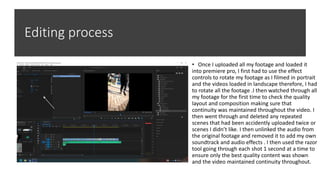 Editing process
• Once I uploaded all my footage and loaded it
into premiere pro, I first had to use the effect
controls to rotate my footage as I filmed in portrait
and the videos loaded in landscape therefore, I had
to rotate all the footage .I then watched through all
my footage for the first time to check the quality
layout and composition making sure that
continuity was maintained throughout the video. I
then went through and deleted any repeated
scenes that had been accidently uploaded twice or
scenes I didn’t like. I then unlinked the audio from
the original footage and removed it to add my own
soundtrack and audio effects . I then used the razor
tool going through each shot 1 second at a time to
ensure only the best quality content was shown
and the video maintained continuity throughout.
 