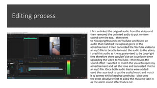 Editing process
I first unlinked the original audio from the video and
then removed the unlinked audio to put my own
sound over the top. I then went
to Nocopyrightsounds on YouTube and found an
audio that matched the upbeat genre of the
advertisement. I then converted the YouTube video to
an mp3 file to be able to insert the audio to the video,
I used this audio as it was guaranteed to be copyright
free therefore there wouldn’t be an issue later when
uploading the video to YouTube. I then found the
sound effect I wanted to match the visual to open my
advertisement and set the tone and converted that to
an mp3 file. Once both audio tracks were added I
used the razor tool to cut the audio/music and match
it to scenes whilst keeping continuity. I also used
the cross-dissolve effect to allow the music to fade in
as the alarm sound affect fades out.
 