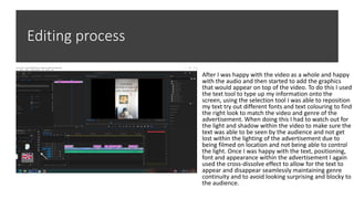 Editing process
After I was happy with the video as a whole and happy
with the audio and then started to add the graphics
that would appear on top of the video. To do this I used
the text tool to type up my information onto the
screen, using the selection tool I was able to reposition
my text try out different fonts and text colouring to find
the right look to match the video and genre of the
advertisement. When doing this I had to watch out for
the light and shadow within the video to make sure the
text was able to be seen by the audience and not get
lost within the lighting of the advertisement due to
being filmed on location and not being able to control
the light. Once I was happy with the text, positioning,
font and appearance within the advertisement I again
used the cross-dissolve effect to allow for the text to
appear and disappear seamlessly maintaining genre
continuity and to avoid looking surprising and blocky to
the audience.
 