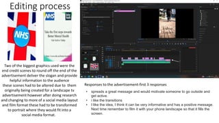 Editing process
Two of the biggest graphics used were the
end credit scenes to round off the end of the
advertisement deliver the slogan and provide
helpful information to the audience
these scenes had to be altered due to them
originally being created for a landscape tv
advertisement however after doing research
and changing to more of a social media layout
and film format these had to be transformed
to portrait where they would fit into a
social media format.
Responses to the advertisement-first 3 responses
• spreads a great message and would motivate someone to go outside and
get active.
• i like the transitions
• I like the idea, I think it can be very informative and has a positive message.
Next time remember to film it with your phone landscape so that it fills the
screen.
 
