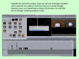 Towards the end of the project, when we had lots of footage uploaded
and in place for the video on Final Cut, have to re render footage
became a pain, as it would take as long as 15 minutes, for only little
bits of footage, hindering progress made.
 