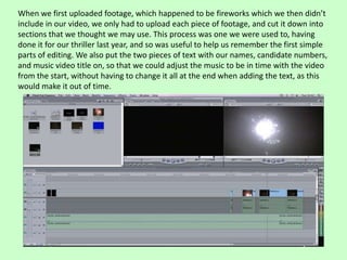 When we first uploaded footage, which happened to be fireworks which we then didn’t
include in our video, we only had to upload each piece of footage, and cut it down into
sections that we thought we may use. This process was one we were used to, having
done it for our thriller last year, and so was useful to help us remember the first simple
parts of editing. We also put the two pieces of text with our names, candidate numbers,
and music video title on, so that we could adjust the music to be in time with the video
from the start, without having to change it all at the end when adding the text, as this
would make it out of time.
 