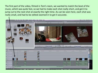 The first part of the video, filmed in Tom’s room, we wanted to match the beat of the
music, which was quite fast, so we had to make each shot really short, and get it to
jump cut to the next shot at exactly the right time. As can be seen here, each shot was
really small, and had to be edited zoomed in to get it accurate.
 