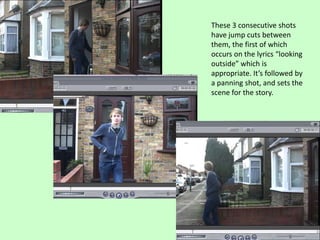 These 3 consecutive shots
have jump cuts between
them, the first of which
occurs on the lyrics “looking
outside” which is
appropriate. It’s followed by
a panning shot, and sets the
scene for the story.
 