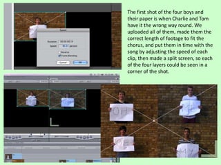 The first shot of the four boys and
their paper is when Charlie and Tom
have it the wrong way round. We
uploaded all of them, made them the
correct length of footage to fit the
chorus, and put them in time with the
song by adjusting the speed of each
clip, then made a split screen, so each
of the four layers could be seen in a
corner of the shot.
 