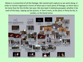 Below is a screenshot of all the footage. We named each capture as we went along, in
order to remain organised in terms of what was in each piece of footage, as there was a
lot more than for the thriller last year. We also kept it relatively grouped, whether it be
 each of the boys, ripping up the picture, in Tom’s room, at the park, in Party Go Go, in
                                London, or the band scene.
 