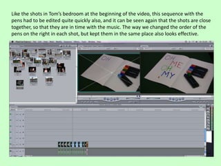 Like the shots in Tom’s bedroom at the beginning of the video, this sequence with the
pens had to be edited quite quickly also, and it can be seen again that the shots are close
together, so that they are in time with the music. The way we changed the order of the
pens on the right in each shot, but kept them in the same place also looks effective.
 
