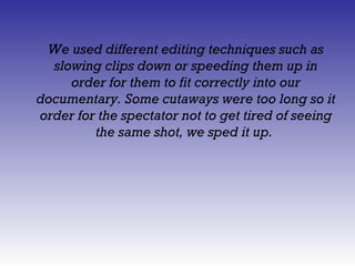 We used different editing techniques such as
  slowing clips down or speeding them up in
     order for them to fit correctly into our
documentary. Some cutaways were too long so it
order for the spectator not to get tired of seeing
         the same shot, we sped it up.
 