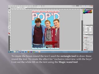 To create the boxes round the text I used the rectangle tool to draw these
round the text. To create the effect for “exclusive interview with the boys”
I cut out the white fill on the text using the Magic wand tool
 
