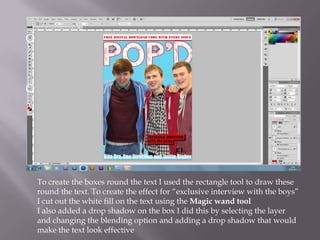 To create the boxes round the text I used the rectangle tool to draw these
round the text. To create the effect for “exclusive interview with the boys”
I cut out the white fill on the text using the Magic wand tool
I also added a drop shadow on the box I did this by selecting the layer
and changing the blending option and adding a drop shadow that would
make the text look effective
 
