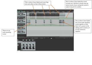 Here is where I have faded the crowd
screams out. I did this to slowly stop my
advert inside of just cutting the sound to
make it stop all of a sudden.
This is where I have faded each track clips
into each other so that it flows better.
These are my
audio speaking
tracks.
This is where I have faded
two of my audio speaking
tracks together so that
there isn’t a pause in the
talking and it sounds as if
it’s two sentences
together.