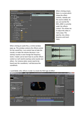 When clicking a layer, 
there is a screen which 
shows the effect 
controls, meteda and 
the source (video). As 
you can see the file 
MV1_2092 is currently 
under the effects 
control. This allows me 
to adjust the video in 
many ways. The 
opacity, size, colour, 
blueness and much 
more. 
When clicking on audio files, a similar window 
pops up. This window contains the effects control 
for the sound files. I can control how to fade the 
sounds, or make the volume decrease. I can 
overlap sounds or even change the frequency 
levels. I made sure to learn how to use the effects 
control as I will need to overlap some sounds over 
others. For instance when vocals need to be 
heard over the soundtrack, I will decrease the 
soundtrack. 
I used Adobe after effects in order to create the POV type of effect 
 