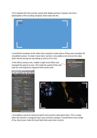 I first imported the files just like I would with Adobe premiere, however this time I 
downloaded a film recording template which looks like this. 
I inserted this template to the video clips I wanted to make look as if they were recorded off 
a handheld camera. To make it even more realistic, I also added a red circle on the video 
which flashes during the clip making it seem as if it is live. 
In the effects and pre-sets, I added a night vision effect and 
managed the opacity to zero. This made the quality of the shot 
look less and emphasizes the hand held camera look. 
I also added a sound of a television glitch and inserted a data glitch video. This is simply 
when the channel is changed a fuzzy noise and look is played. I inserted these into a range 
of my clips to even make the hand held shots seem more realistic. 
 