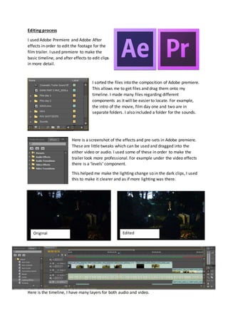 Editing process 
I used Adobe Premiere and Adobe After 
effects in order to edit the footage for the 
film trailer. I used premiere to make the 
basic timeline, and after effects to edit clips 
in more detail. 
I sorted the files into the composition of Adobe premiere. 
This allows me to get files and drag them onto my 
timeline. I made many files regarding different 
components as it will be easier to locate. For example, 
the intro of the movie, film day one and two are in 
separate folders. I also included a folder for the sounds. 
Here is a screenshot of the effects and pre-sets in Adobe premiere. 
These are little tweaks which can be used and dragged into the 
either video or audio. I used some of these in order to make the 
trailer look more professional. For example under the video effects 
there is a ‘levels’ component. 
This helped me make the lighting change so in the dark clips, I used 
this to make it clearer and as if more lighting was there. 
Original Edited 
Here is the timeline, I have many layers for both audio and video. 
 
