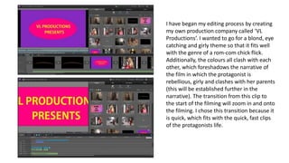 I have began my editing process by creating
my own production company called ‘VL
Productions’. I wanted to go for a blond, eye
catching and girly theme so that it fits well
with the genre of a rom-com chick flick.
Additionally, the colours all clash with each
other, which foreshadows the narrative of
the film in which the protagonist is
rebellious, girly and clashes with her parents
(this will be established further in the
narrative). The transition from this clip to
the start of the filming will zoom in and onto
the filming. I chose this transition because it
is quick, which fits with the quick, fast clips
of the protagonists life.
 