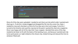 Once all of the clips were uploaded, I needed to sort them out into which order I wanted each
clip to go in. To do this I simply dragged and dropped the file into the screen line. Next, I
needed to crop each clip down so that all of my clips were short and snappy. To do this, I
turned to the timeline and used the crop tool at the point I wanted the clip to be cropped at.
Once I was happy with all of the clips that I have cropped, I decided that some of the clips
needed to be faster to fit with the beats of the backing music, and because I wanted each clip
to be quick paced, so I right clicked on the chosen clip, clicked timing and reduced the time to
whatever fitted well.
 
