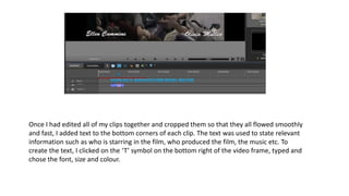 Once I had edited all of my clips together and cropped them so that they all flowed smoothly
and fast, I added text to the bottom corners of each clip. The text was used to state relevant
information such as who is starring in the film, who produced the film, the music etc. To
create the text, I clicked on the ‘T’ symbol on the bottom right of the video frame, typed and
chose the font, size and colour.
 