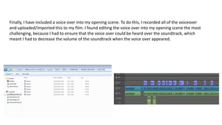 Finally, I have included a voice over into my opening scene. To do this, I recorded all of the voiceover
and uploaded/imported this to my film. I found editing the voice over into my opening scene the most
challenging, because I had to ensure that the voice over could be heard over the soundtrack, which
meant I had to decrease the volume of the soundtrack when the voice over appeared.
 